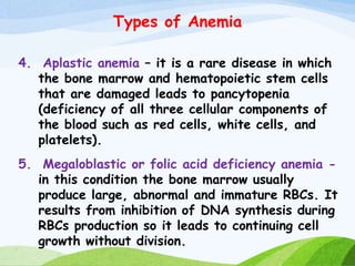 Types of Anemia
4. Aplastic anemia – it is a rare disease in which
the bone marrow and hematopoietic stem cells
that are damaged leads to pancytopenia
(deficiency of all three cellular components of
the blood such as red cells, white cells, and
platelets).
5. Megaloblastic or folic acid deficiency anemia -
in this condition the bone marrow usually
produce large, abnormal and immature RBCs. It
results from inhibition of DNA synthesis during
RBCs production so it leads to continuing cell
growth without division.
 