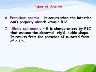 Types of Anemia
6. Pernicious anemia - it occurs when the intestine
can’t properly absorb vitamin B12.
7. Sickle cell anemia – it is characterized by RBC
that assume the abnormal, rigid, sickle shape.
It results from the presence of mutated form
of a Hb.
 