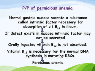 P/P of pernicious anemia
Normal gastric mucosa secrete a substance
called intrinsic factor necessary for
absorption of vit.B12 in ilieum.
If defect exists in mucosa intrinsic factor may
not be secreted
Orally ingested vitamin B12 is not absorbed.
Vitamin B12 is necessary for the normal DNA
synthesis in maturing RBCs.
Pernicious anemia
 