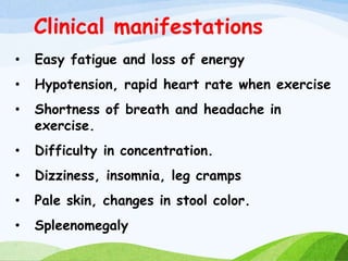 Clinical manifestations
• Easy fatigue and loss of energy
• Hypotension, rapid heart rate when exercise
• Shortness of breath and headache in
exercise.
• Difficulty in concentration.
• Dizziness, insomnia, leg cramps
• Pale skin, changes in stool color.
• Spleenomegaly
 
