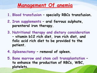 Management Of anemia
1. Blood transfusion – specially RBCs transfusion.
2. Iron supplements – oral ferrous sulphate,
parenteral iron therapy.
3. Nutritional therapy and dietary consideration
– vitamin b12 rich diet, iron rich diet, and
folic acid rich diet to be provided to the
patient.
4. Spleenectomy – removal of spleen.
5. Bone marrow and stem cell transplantation –
to enhance the production of RBCs, WBC,
platelets.
 