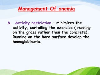 Management Of anemia
6. Activity restriction – minimizes the
activity, curtailing the exercise ( running
on the grass rather then the concrete).
Running on the hard surface develop the
hemoglobinuria.
 