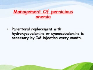 Management Of pernicious
anemia
• Parenteral replacement with
hydroxycobalamine or cyanocobalamine is
necessary by IM injection every month.
 