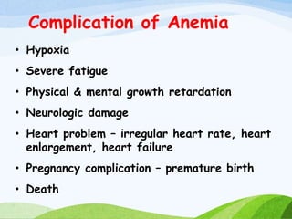 Complication of Anemia
• Hypoxia
• Severe fatigue
• Physical & mental growth retardation
• Neurologic damage
• Heart problem – irregular heart rate, heart
enlargement, heart failure
• Pregnancy complication – premature birth
• Death
 