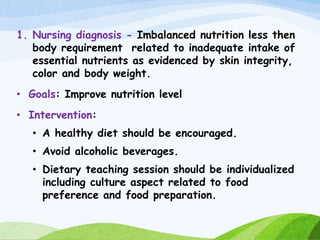1. Nursing diagnosis - Imbalanced nutrition less then
body requirement related to inadequate intake of
essential nutrients as evidenced by skin integrity,
color and body weight.
• Goals: Improve nutrition level
• Intervention:
• A healthy diet should be encouraged.
• Avoid alcoholic beverages.
• Dietary teaching session should be individualized
including culture aspect related to food
preference and food preparation.
 