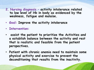 2. Nursing diagnosis – activity intolerance related
to low level of Hb in body as evidenced by the
weakness, fatigue and malaise.
• Goal: Improve the activity intolerance
• Intervention:
• assist the patient to prioritize the Activities and
a establish balance between the activity and rest
that is realistic and feasible from the patient
perspectives.
• Patient with chronic anemia need to maintain some
physical activity and exercise to prevent the
deconditioning that results from the inactivity.
 