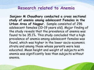 Research related to Anemia
Sanjeev M Chaudhary conducted a cross sectional
study of anemia among adolescent Females in the
Urban Area of Nagpur. Sample consisted of 296
adolescent females (10–19 years old). Major finding of
the study reveals that the prevalence of anemia was
found to be 35.1%. This study concluded that a high
prevalence of anemia among adolescent females was
found, which was higher in the lower socio-economic
strata and among those whose parents were less
educated. Mean height and weight of subjects with
anemia was significantly less than subjects without
anemia.
 