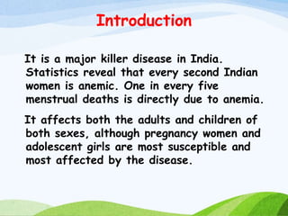 Introduction
It is a major killer disease in India.
Statistics reveal that every second Indian
women is anemic. One in every five
menstrual deaths is directly due to anemia.
It affects both the adults and children of
both sexes, although pregnancy women and
adolescent girls are most susceptible and
most affected by the disease.
 