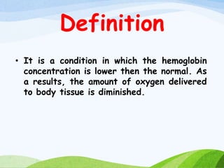 Definition
• It is a condition in which the hemoglobin
concentration is lower then the normal. As
a results, the amount of oxygen delivered
to body tissue is diminished.
 