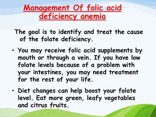 Management Of folic acid
deficiency anemia
The goal is to identify and treat the cause
of the folate deficiency.
• You may receive folic acid supplements by
mouth or through a vein. If you have low
folate levels because of a problem with
your intestines, you may need treatment
for the rest of your life.
• Diet changes can help boost your folate
level. Eat more green, leafy vegetables
and citrus fruits.
 