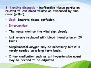 3. Nursing diagnosis – ineffective tissue perfusion
related to less blood volume as evidenced by skin
color (pallor).
• Goal: Improve tissue perfusion.
• Intervention:
• The nurse monitor the vital sign closely.
• lost volume replaced with blood transfusion or IV
fluids.
• Supplemental oxygen may be necessary but it is
rarely needed on a long term basis.
• Other medication such as antihypertensive agent
may be needed to be adjusted.
 