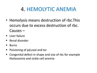4. HEMOLYTIC ANEMIA
• Hemolysis means destruction of rbc.This
occurs due to excess destruction of rbc.
Causes –
 Liver failure
 Renal disorder
 Burns
 Poisioning of pd,coal and tar
 Congenital defect in shape and size of rbc for example
thelassemia and sickle cell anemia
 