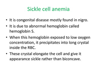 Sickle cell anemia
• It is congenital disease mostly found in nigro.
• It is due to abnormal hemoglobin called
hemoglobin S.
• When this hemoglobin exposed to low oxygen
concentration, it precipitates into long crystal
inside the RBC.
• These crystal elongate the cell and give it
appearance sickle rather than biconcave.
 