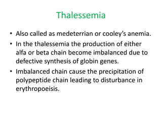 Thalessemia
• Also called as medeterrian or cooley’s anemia.
• In the thalessemia the production of either
alfa or beta chain become imbalanced due to
defective synthesis of globin genes.
• Imbalanced chain cause the precipitation of
polypeptide chain leading to disturbance in
erythropoeisis.
 
