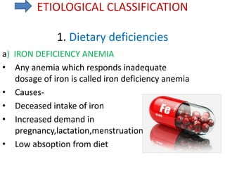 ETIOLOGICAL CLASSIFICATION
1. Dietary deficiencies
a) IRON DEFICIENCY ANEMIA
• Any anemia which responds inadequate
dosage of iron is called iron deficiency anemia
• Causes-
• Deceased intake of iron
• Increased demand in
pregnancy,lactation,menstruation
• Low absoption from diet
 