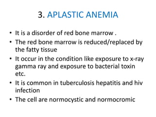 3. APLASTIC ANEMIA
• It is a disorder of red bone marrow .
• The red bone marrow is reduced/replaced by
the fatty tissue
• It occur in the condition like exposure to x-ray
gamma ray and exposure to bacterial toxin
etc.
• It is common in tuberculosis hepatitis and hiv
infection
• The cell are normocystic and normocromic
 
