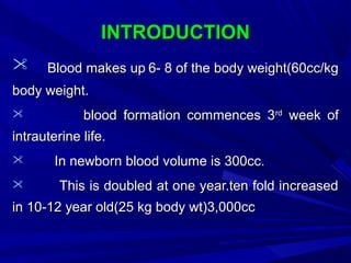 INTRODUCTIONINTRODUCTION
 Blood makes upBlood makes up 6- 8 of the body weight(60cc/kg6- 8 of the body weight(60cc/kg
body weight.body weight.
 blood formation commences 3blood formation commences 3rdrd
week ofweek of
intrauterine life.intrauterine life.
 In newborn blood volume is 300cc.In newborn blood volume is 300cc.
 This is doubled at one year.ten fold increasedThis is doubled at one year.ten fold increased
in 10-12 year old(25 kg body wt)3,000ccin 10-12 year old(25 kg body wt)3,000cc
 