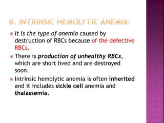  It is the type of anemia caused by
destruction of RBCs because of the defective
RBCs.
 There is production of unhealthy RBCs,
which are short lived and are destroyed
soon.
 Intrinsic hemolytic anemia is often inherited
and it includes sickle cell anemia and
thalassemia.
 