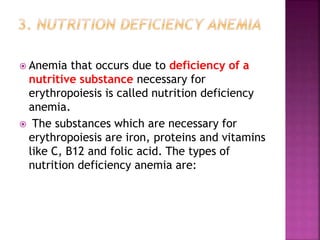  Anemia that occurs due to deficiency of a
nutritive substance necessary for
erythropoiesis is called nutrition deficiency
anemia.
 The substances which are necessary for
erythropoiesis are iron, proteins and vitamins
like C, B12 and folic acid. The types of
nutrition deficiency anemia are:
 
