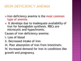  Iron deficiency anemia is the most common
type of anemia.
 It develops due to inadequate availability of
iron for hemoglobin synthesis. RBCs are
microcytic and hypochromic.
Causes of iron deficiency anemia:
i. Loss of blood
ii. Decreased intake of iron
iii. Poor absorption of iron from intestineiv.
IV. Increased demand for iron in conditions like
growth and pregnancy.
 