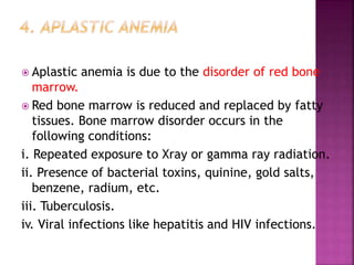  Aplastic anemia is due to the disorder of red bone
marrow.
 Red bone marrow is reduced and replaced by fatty
tissues. Bone marrow disorder occurs in the
following conditions:
i. Repeated exposure to Xray or gamma ray radiation.
ii. Presence of bacterial toxins, quinine, gold salts,
benzene, radium, etc.
iii. Tuberculosis.
iv. Viral infections like hepatitis and HIV infections.
 