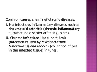 Common causes anemia of chronic diseases:
i. Noninfectious inflammatory diseases such as
rheumatoid arthritis (chronic inflammatory
autoimmune disorder affecting joints).
ii. Chronic infections like tuberculosis
(infection caused by Mycobacterium
tuberculosis) and abscess (collection of pus
in the infected tissue) in lungs.
 