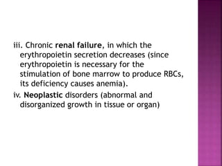 iii. Chronic renal failure, in which the
erythropoietin secretion decreases (since
erythropoietin is necessary for the
stimulation of bone marrow to produce RBCs,
its deficiency causes anemia).
iv. Neoplastic disorders (abnormal and
disorganized growth in tissue or organ)
 