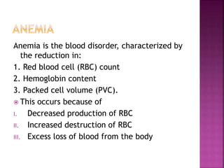 Anemia is the blood disorder, characterized by
the reduction in:
1. Red blood cell (RBC) count
2. Hemoglobin content
3. Packed cell volume (PVC).
 This occurs because of
I. Decreased production of RBC
II. Increased destruction of RBC
III. Excess loss of blood from the body
 