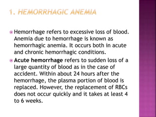  Hemorrhage refers to excessive loss of blood.
Anemia due to hemorrhage is known as
hemorrhagic anemia. It occurs both in acute
and chronic hemorrhagic conditions.
 Acute hemorrhage refers to sudden loss of a
large quantity of blood as in the case of
accident. Within about 24 hours after the
hemorrhage, the plasma portion of blood is
replaced. However, the replacement of RBCs
does not occur quickly and it takes at least 4
to 6 weeks.
 