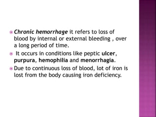  Chronic hemorrhage it refers to loss of
blood by internal or external bleeding , over
a long period of time.
 It occurs in conditions like peptic ulcer,
purpura, hemophilia and menorrhagia.
 Due to continuous loss of blood, lot of iron is
lost from the body causing iron deficiency.
 