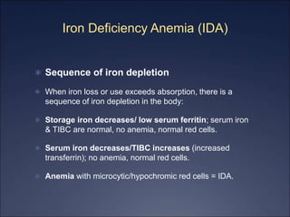 Iron Deficiency Anemia (IDA)
 Sequence of iron depletion
 When iron loss or use exceeds absorption, there is a
sequence of iron depletion in the body:
 Storage iron decreases/ low serum ferritin; serum iron
& TIBC are normal, no anemia, normal red cells.
 Serum iron decreases/TIBC increases (increased
transferrin); no anemia, normal red cells.
 Anemia with microcytic/hypochromic red cells = IDA.
 