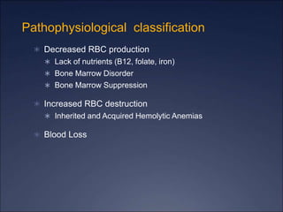 Pathophysiological classification
 Decreased RBC production
 Lack of nutrients (B12, folate, iron)
 Bone Marrow Disorder
 Bone Marrow Suppression
 Increased RBC destruction
 Inherited and Acquired Hemolytic Anemias
 Blood Loss
 