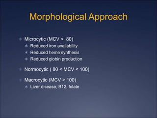 Morphological Approach
 Microcytic (MCV < 80)
 Reduced iron availability
 Reduced heme synthesis
 Reduced globin production
 Normocytic ( 80 < MCV < 100)
 Macrocytic (MCV > 100)
 Liver disease, B12, folate
 