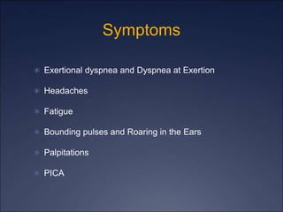 Symptoms
 Exertional dyspnea and Dyspnea at Exertion
 Headaches
 Fatigue
 Bounding pulses and Roaring in the Ears
 Palpitations
 PICA
 
