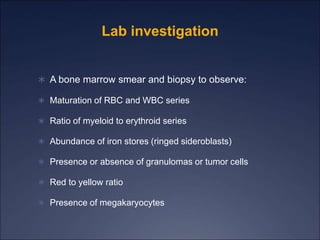 Lab investigation
 A bone marrow smear and biopsy to observe:
 Maturation of RBC and WBC series
 Ratio of myeloid to erythroid series
 Abundance of iron stores (ringed sideroblasts)
 Presence or absence of granulomas or tumor cells
 Red to yellow ratio
 Presence of megakaryocytes
 