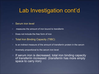 Lab Investigation cont’d
 Serum iron level
 measures the amount of iron bound to transferrin
 Does not include the free form of iron
 Total Iron Binding Capacity (TIBC)
 Is an indirect measure of the amount of transferrin protein in the serum
 Inversely proportional to the serum iron level
 If serum iron is decreased, total iron binding capacity
of transferrin increased (transferrin has more empty
space to carry iron)
 