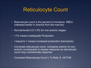 Reticulocyte Count
 Reticulocyte count is the percent of immature RBCs
(released earlier in anemia from the marrow)
 Normal levels 0.5-1.5% for non anemic stages
 <1% means Inadequate Production
 >/equal to 1 means increased production (hemolysis)
 Corrected reticulocyte count compares anemic to non-
anemic counterparts to assess response as reticulocyte
count may overestimate response
 Corrected Reticulocyte Count = % Retic X HCT/45
 
