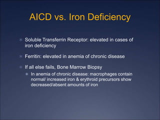 AICD vs. Iron Deficiency
 Soluble Transferrin Receptor: elevated in cases of
iron deficiency
 Ferritin: elevated in anemia of chronic disease
 If all else fails, Bone Marrow Biopsy
 In anemia of chronic disease: macrophages contain
normal/ increased iron & erythroid precursors show
decreased/absent amounts of iron
 
