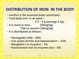 DISTRIBUTION OF IRON IN THE BODY
 Iron(Fe) is the essential body constituent .
 Total body iron in an adult –
2.5 – 5 g (average 3.5g).
 It is more in men - (50mg/kg)
Than in women (38mg/kg)
 It is distributed as follows :
 Hemoglobin (Hb) – 66%
 Iron stores ferritin and Haemosiderin – 25%
 Myoglobin ( in muscles) – 3%
 Parenchymal iron (in enzymes etc) – 6%
11/21/2019 PATKI 11
 