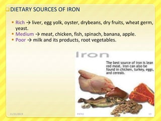 DIETARY SOURCES OF IRON
 Rich → liver, egg yolk, oyster, drybeans, dry fruits, wheat germ,
yeast.
 Medium → meat, chicken, fish, spinach, banana, apple.
 Poor → milk and its products, root vegetables.
11/21/2019 PATKI 13
 