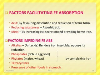  FACTORS FACILITATING FE ABSORPTION
 Acid: By favouring dissolution and reduction of ferric form.
 Reducing substances – Ascorbic acid.
 Meat – By increasing Hcl secretionand providing heme iron.
FACTORS IMPEDING FE ABS
 Alkalies – (Antacids) Renders iron insoluble, oppose its
reduction.
 Phosphates (rich in egg yolk)
 Phytates (maize, wheat) by complexing iron
 Tetracyclines
 Prescence of other foods in stomach.
11/21/2019 PATKI 16
 