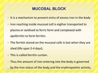 MUCOSAL BLOCK
 It is a mechanism to prevent entry of excess iron in the body
 Iron reaching inside mucosal cell is eigther transported to
plasma or oxidised to ferric form and complexed with
apoferritin to form ferritin.
 The ferritin stored on the mucosal cells is lost when they are
shed (life span 2-4 days).
 This is called ferritin curtain.
 Thus the amount of iron entering into the body is governed
by the iron status of the body and the erythropoietic activity.11/21/2019 PATKI 17
 
