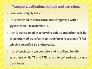Transport, utilization, storage and excretion.
 Free iron is highly toxic.
 It is converted to ferric form and complexed with a
glycoprotein - transferrin (TF).
 Iron is transported in to erythropoietic and other cells by
attachment of transferrin to transferrin receptors (TFRS)
which is engulfed by endocytosis.
 Iron dissociates from complex and is utilised for Hb
synsthesis while TF and TFR return to cell surface to carry
fresh loads.11/21/2019 PATKI 18
 
