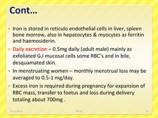 Cont…
 Iron is stored in reticulo endothelial cells in liver, spleen
bone morrow, also in hepatocytes & myocytes as ferritin
and haemosiderin.
 Daily excretion – 0.5mg daily (adult male) mainly as
exfoliated G.I mucosal cells some RBC’s and in bile,
desquamated skin.
 In menstruating women – monthly menstrual loss may be
averaged to 0.5-1 mg/day.
 Excess iron is required during pregnancy for expansion of
RBC mass, transfer to foetus and loss during delivery
totaling about 700mg .
11/21/2019 PATKI 19
 