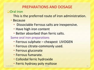 PREPARATIONS AND DOSAGE
Oral iron
This is the preferred route of iron administration.
 Because
 Dissociable Ferrous salts are inexpensive.
 Have high iron content
 Better absorbed than ferric salts.
Some oral iron preparations
 Ferrous sulphate – cheapest LIVOGEN
 Ferrous citrate-commonly used.
 Ferrous gluconate
 Ferrous fumarate.
 Colloidal ferric hydroxide
 Ferric hydroxy poly maltose11/21/2019 PATKI 21
 