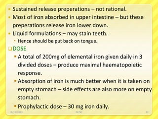  Sustained release preperations – not rational.
 Most of iron absorbed in upper intestine – but these
preperations release iron lower down.
 Liquid formulations – may stain teeth.
 Hence should be put back on tongue.
DOSE
 A total of 200mg of elemental iron given daily in 3
divided doses – produce maximal haematopoietic
response.
 Absorption of iron is much better when it is taken on
empty stomach – side effects are also more on empty
stomach.
 Prophylactic dose – 30 mg iron daily.
11/21/2019 PATKI 22
 