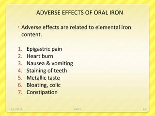 ADVERSE EFFECTS OF ORAL IRON
 Adverse effects are related to elemental iron
content.
1. Epigastric pain
2. Heart burn
3. Nausea & vomiting
4. Staining of teeth
5. Metallic taste
6. Bloating, colic
7. Constipation
11/21/2019 PATKI 24
 