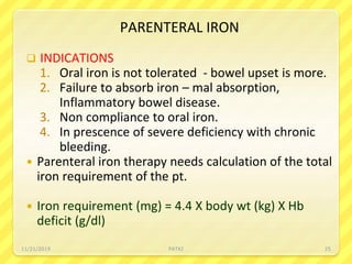 PARENTERAL IRON
 INDICATIONS
1. Oral iron is not tolerated - bowel upset is more.
2. Failure to absorb iron – mal absorption,
Inflammatory bowel disease.
3. Non compliance to oral iron.
4. In prescence of severe deficiency with chronic
bleeding.
 Parenteral iron therapy needs calculation of the total
iron requirement of the pt.
 Iron requirement (mg) = 4.4 X body wt (kg) X Hb
deficit (g/dl)
11/21/2019 PATKI 25
 