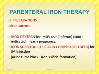 PARENTERAL IRON THERAPY
 PREPARATIONS:
Iron sucrose
 IRON DEXTRAN for IMIV use {imferon} contra
indicated in early pregnancy.
 IRON SORBITOL CITRIC ACID COMPLEX{JECTOFER} for
IM injection
(urine turns black –iron sulfide formation).
11/21/2019 PATKI 26
 