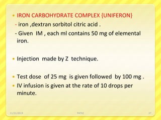  IRON CARBOHYDRATE COMPLEX {UNIFERON}
- iron ,dextran sorbitol citric acid .
- Given IM , each ml contains 50 mg of elemental
iron.
 Injection made by Z technique.
 Test dose of 25 mg is given followed by 100 mg .
 IV infusion is given at the rate of 10 drops per
minute.
11/21/2019 PATKI 27
 